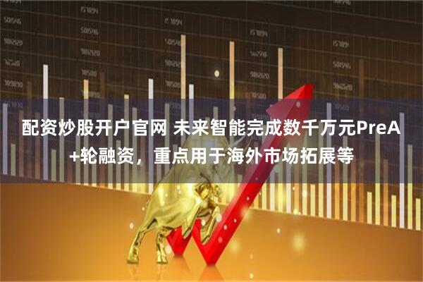 配资炒股开户官网 未来智能完成数千万元PreA+轮融资，重点用于海外市场拓展等