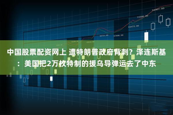 中国股票配资网上 遭特朗普政府背刺？泽连斯基：美国把2万枚特制的援乌导弹运去了中东