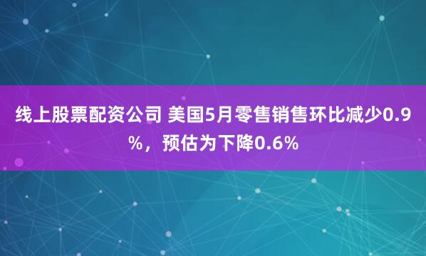 线上股票配资公司 美国5月零售销售环比减少0.9%，预估为下降0.6%